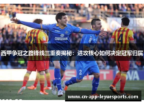 西甲争冠之路锋线三重奏揭秘：进攻核心如何决定冠军归属